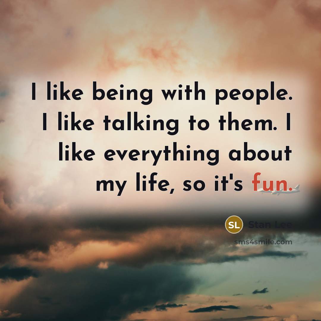 “I like being with people. I like talking to them. I like everything about my life, so it's fun.” quote by Stan Lee