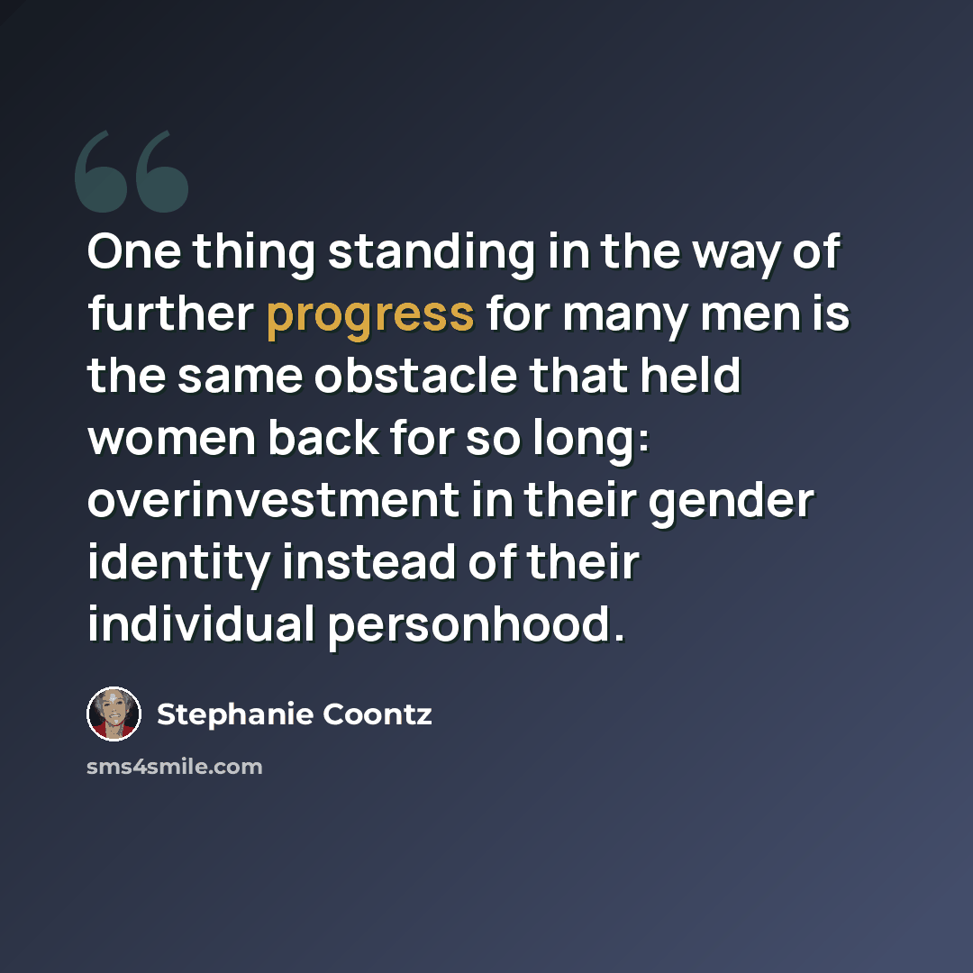 “One thing standing in the way of further progress for many men is the same obstacle that held women back for so long: overinvestment in their gender identity instead of their individual personhood.” quote by Stephanie Coontz