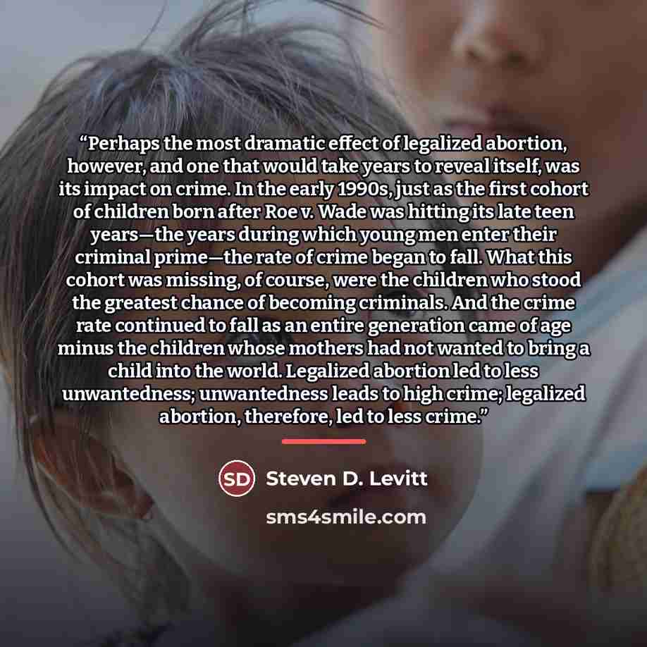 “Perhaps the most dramatic effect of legalized abortion, however, and one that would take years to reveal itself, was its impact on crime. In the early 1990s, just as the first cohort of children born after Roe v. Wade was hitting its late teen years—the years during which young men enter their…” quote by Steven D. Levitt