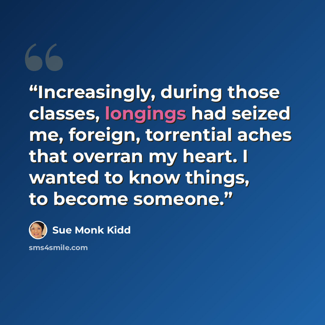 “Increasingly, during those classes, longings had seized me, foreign, torrential aches that overran my heart. I wanted to know things, to become someone.” quote by Sue Monk Kidd