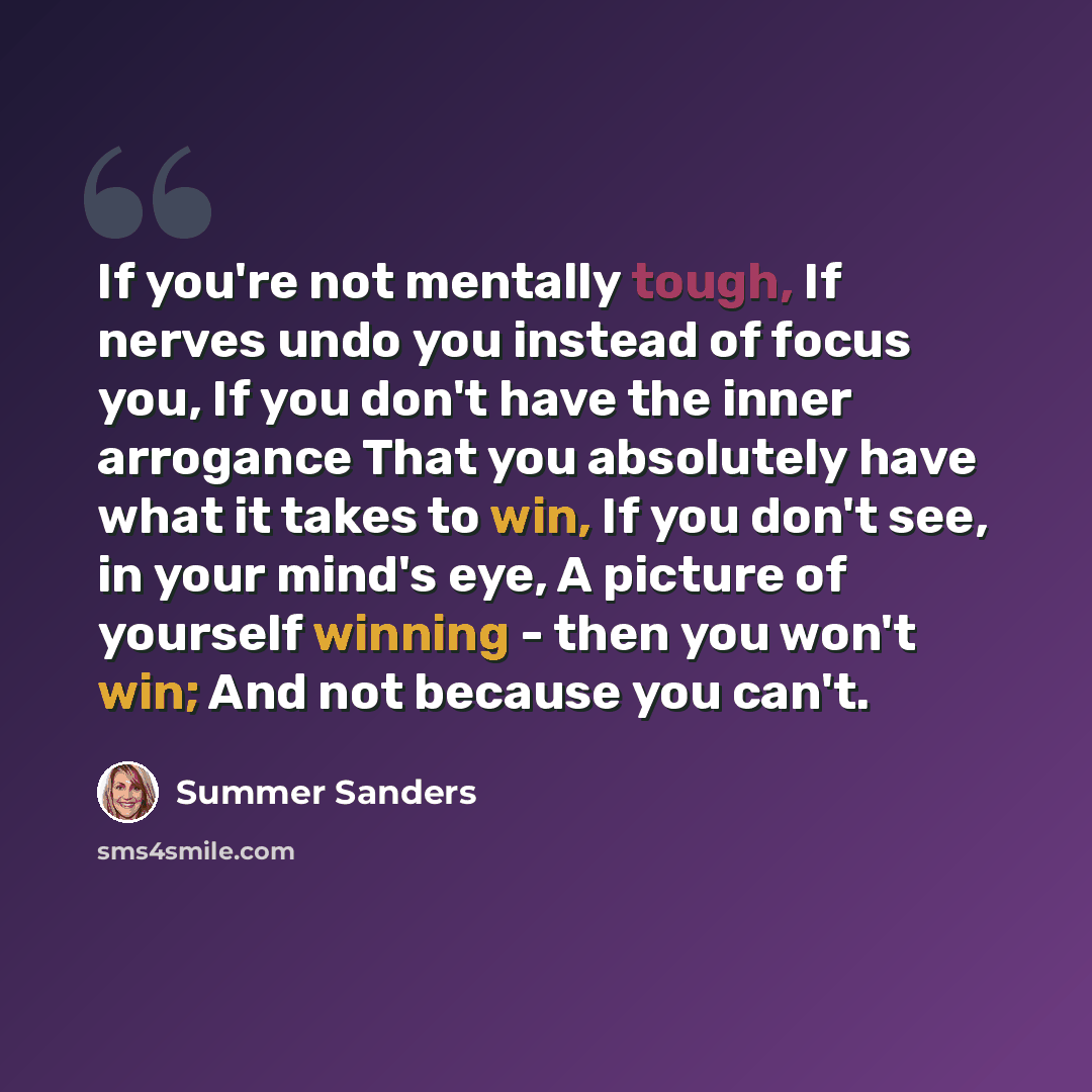 “If you're not mentally tough, If nerves undo you instead of focus you, If you don't have the inner arrogance That you absolutely have what it takes to win, If you don't see, in your mind's eye, A picture of yourself winning - then you won't win; And not because you can't.” quote by Summer Sanders