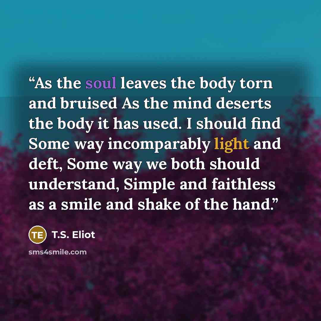 “As the soul leaves the body torn and bruised As the mind deserts the body it has used. I should find Some way incomparably light and deft, Some way we both should understand, Simple and faithless as a smile and shake of the hand.” quote by T.S. Eliot