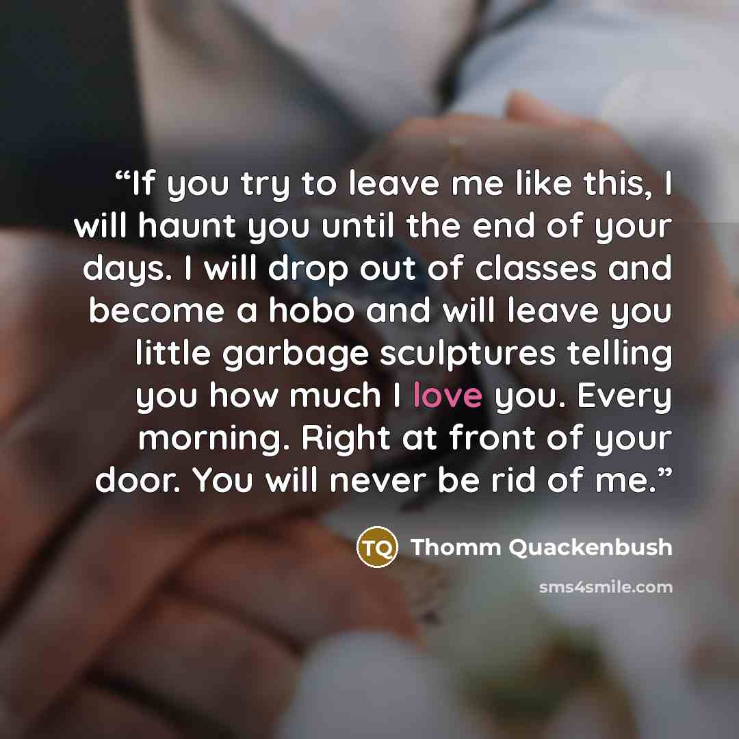 “If you try to leave me like this, I will haunt you until the end of your days. I will drop out of classes and become a hobo and will leave you little garbage sculptures telling you how much I love you. Every morning. Right at front of your door. You will never be rid of me.” quote by Thomm Quackenbush