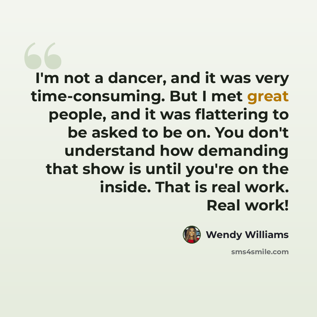 “I'm not a dancer, and it was very time-consuming. But I met great people, and it was flattering to be asked to be on. You don't understand how demanding that show is until you're on the inside. That is real work. Real work!” quote by Wendy Williams