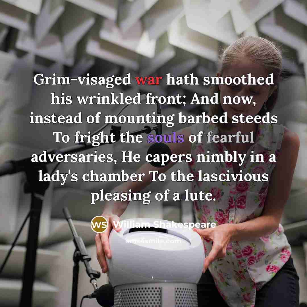 “Grim-visaged war hath smoothed his wrinkled front; And now, instead of mounting barbed steeds To fright the souls of fearful adversaries, He capers nimbly in a lady's chamber To the lascivious pleasing of a lute.” quote by William Shakespeare