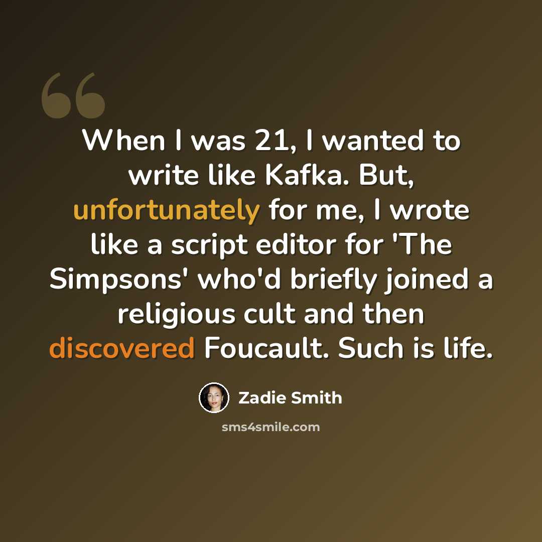“When I was 21, I wanted to write like Kafka. But, unfortunately for me, I wrote like a script editor for 'The Simpsons' who'd briefly joined a religious cult and then discovered Foucault. Such is life.” quote by Zadie Smith