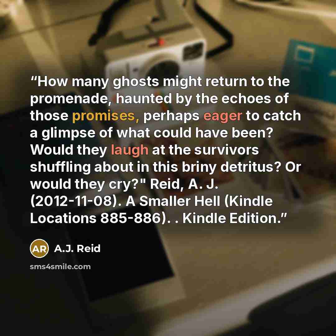 “How many ghosts might return to the promenade, haunted by the echoes of those promises, perhaps eager to catch a glimpse of what could have been? Would they laugh at the survivors shuffling about in this briny detritus? Or would they cry?" Reid, A. J. (2012-11-08). A Smaller Hell (Kindle Locations…” quote by A.J. Reid