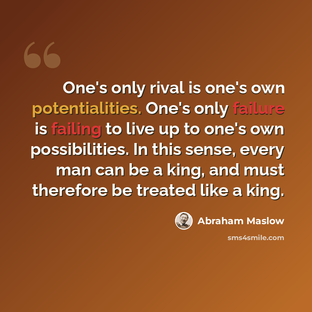 “One's only rival is one's own potentialities. One's only failure is failing to live up to one's own possibilities. In this sense, every man can be a king, and must therefore be treated like a king.” quote by Abraham Maslow
