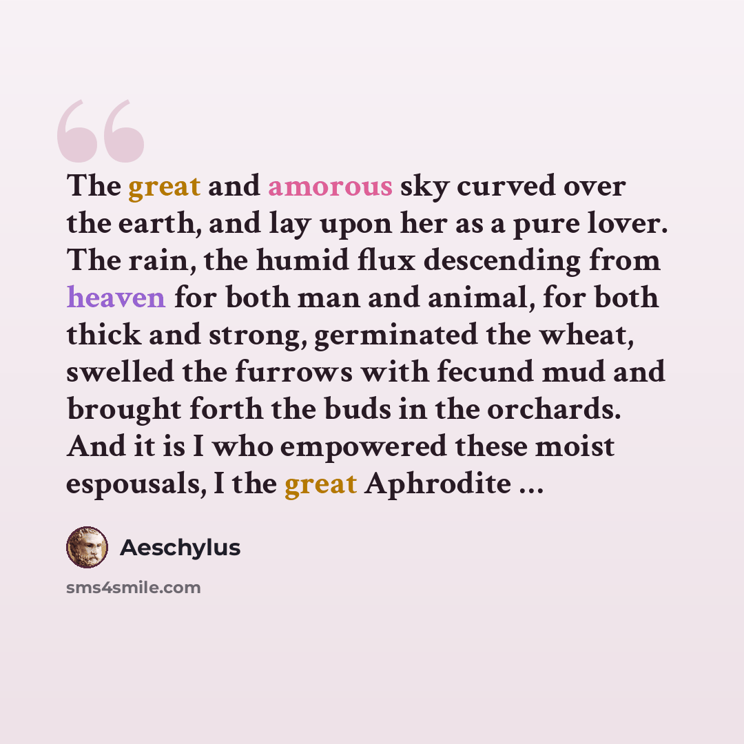 “The great and amorous sky curved over the earth, and lay upon her as a pure lover. The rain, the humid flux descending from heaven for both man and animal, for both thick and strong, germinated the wheat, swelled the furrows with fecund mud and brought forth the buds in the orchards. And it is I…” quote by Aeschylus
