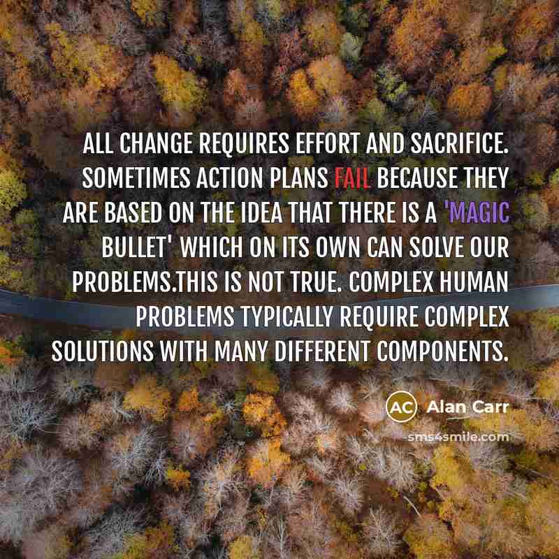 “All change requires effort and sacrifice. Sometimes action plans fail because they are based on the idea that there is a 'magic bullet' which on its own can solve our problems.This is not true. Complex human problems typically require complex solutions with many different components.” quote by Alan Carr