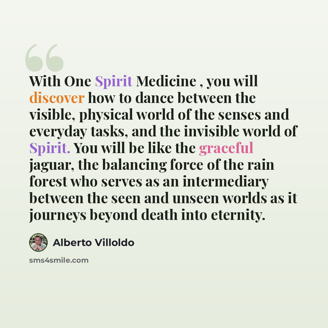 “With One Spirit Medicine , you will discover how to dance between the visible, physical world of the senses and everyday tasks, and the invisible world of Spirit. You will be like the graceful jaguar, the balancing force of the rain forest who serves as an intermediary between the seen and unseen…” quote by Alberto Villoldo