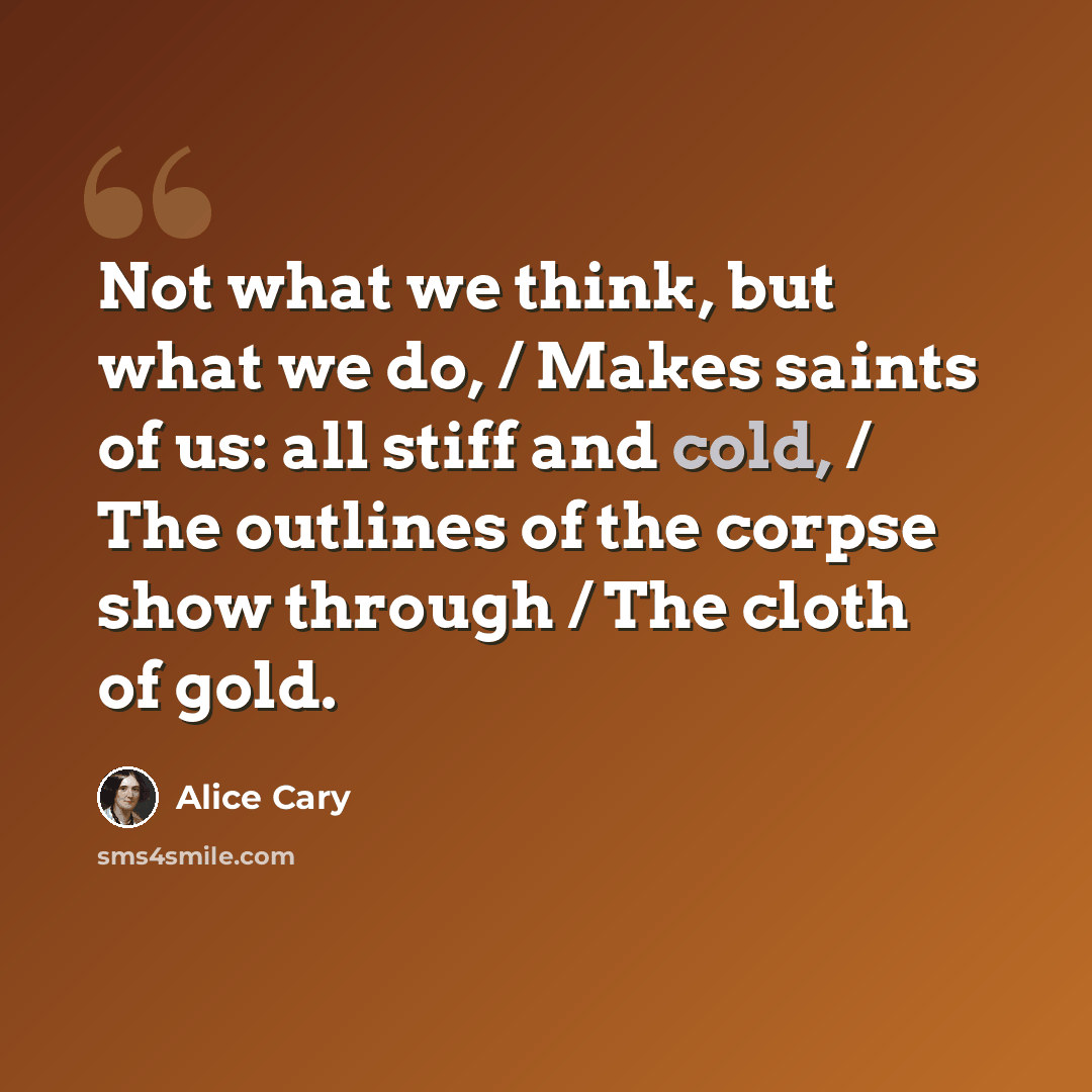 “Not what we think, but what we do, / Makes saints of us: all stiff and cold, / The outlines of the corpse show through / The cloth of gold.” quote by Alice Cary