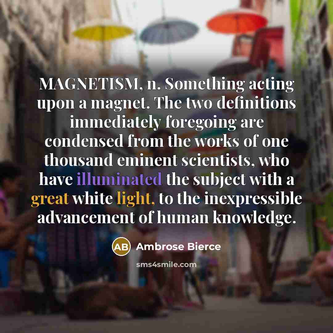 “MAGNETISM, n. Something acting upon a magnet. The two definitions immediately foregoing are condensed from the works of one thousand eminent scientists, who have illuminated the subject with a great white light, to the inexpressible advancement of human knowledge.” quote by Ambrose Bierce