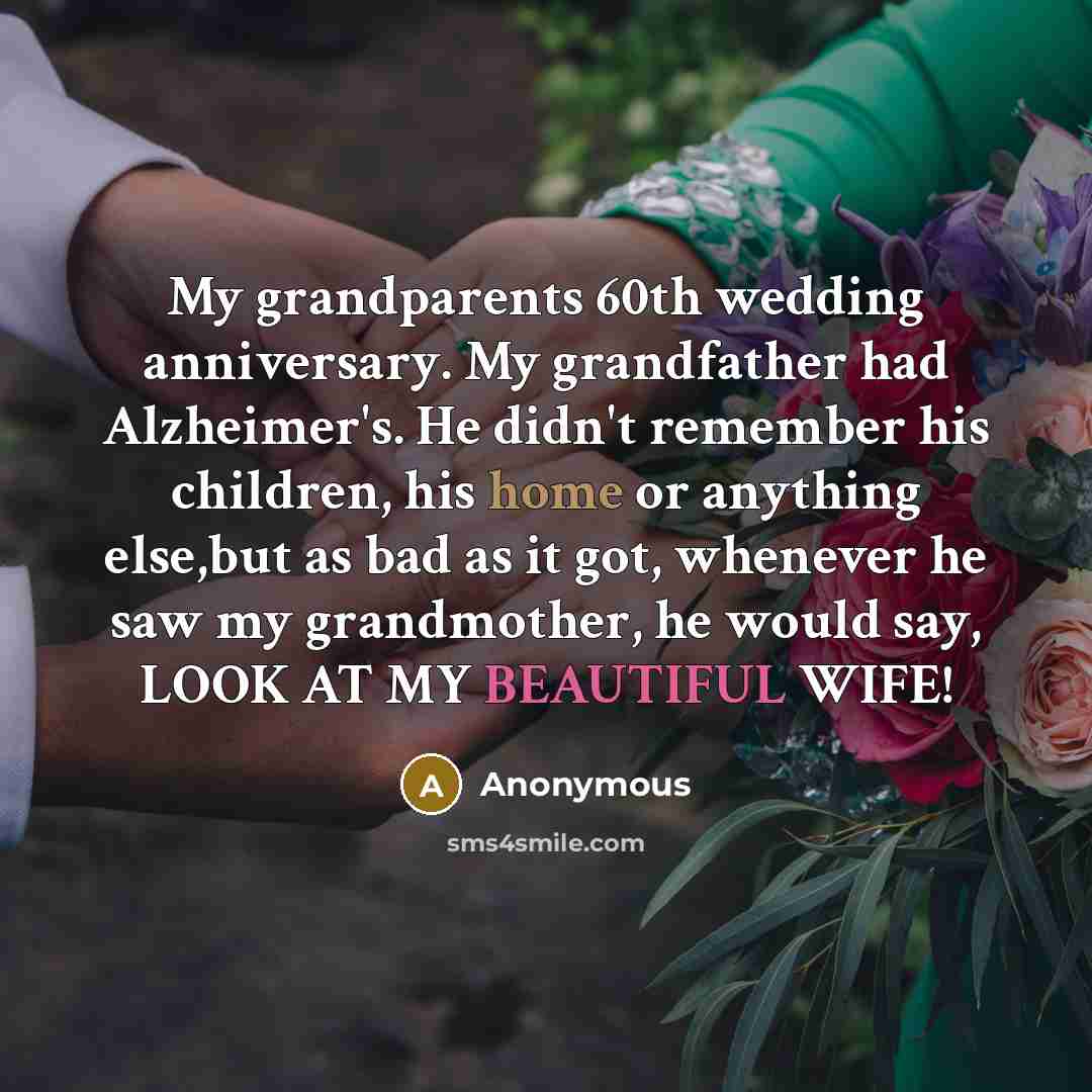 “My grandparents 60th wedding anniversary. My grandfather had Alzheimer's. He didn't remember his children, his home or anything else,but as bad as it got, whenever he saw my grandmother, he would say, LOOK AT MY BEAUTIFUL WIFE!” quote by Anonymous