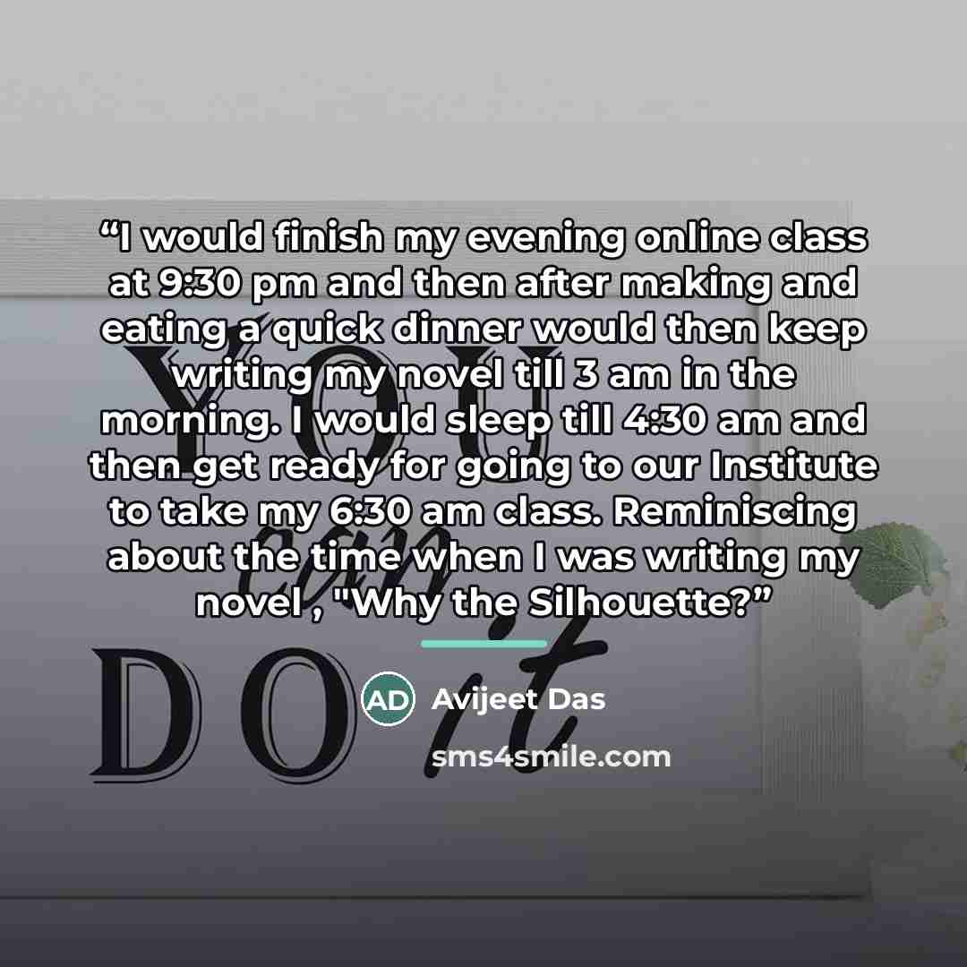“I would finish my evening online class at 9:30 pm and then after making and eating a quick dinner would then keep writing my novel till 3 am in the morning. I would sleep till 4:30 am and then get ready for going to our Institute to take my 6:30 am class. Reminiscing about the time when I was…” quote by Avijeet Das