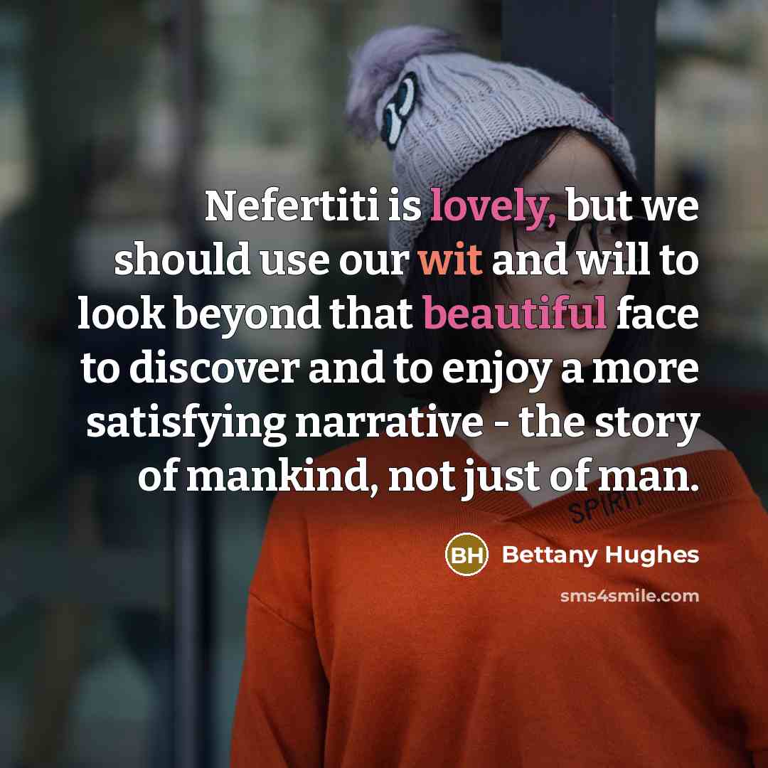 “Nefertiti is lovely, but we should use our wit and will to look beyond that beautiful face to discover and to enjoy a more satisfying narrative - the story of mankind, not just of man.” quote by Bettany Hughes