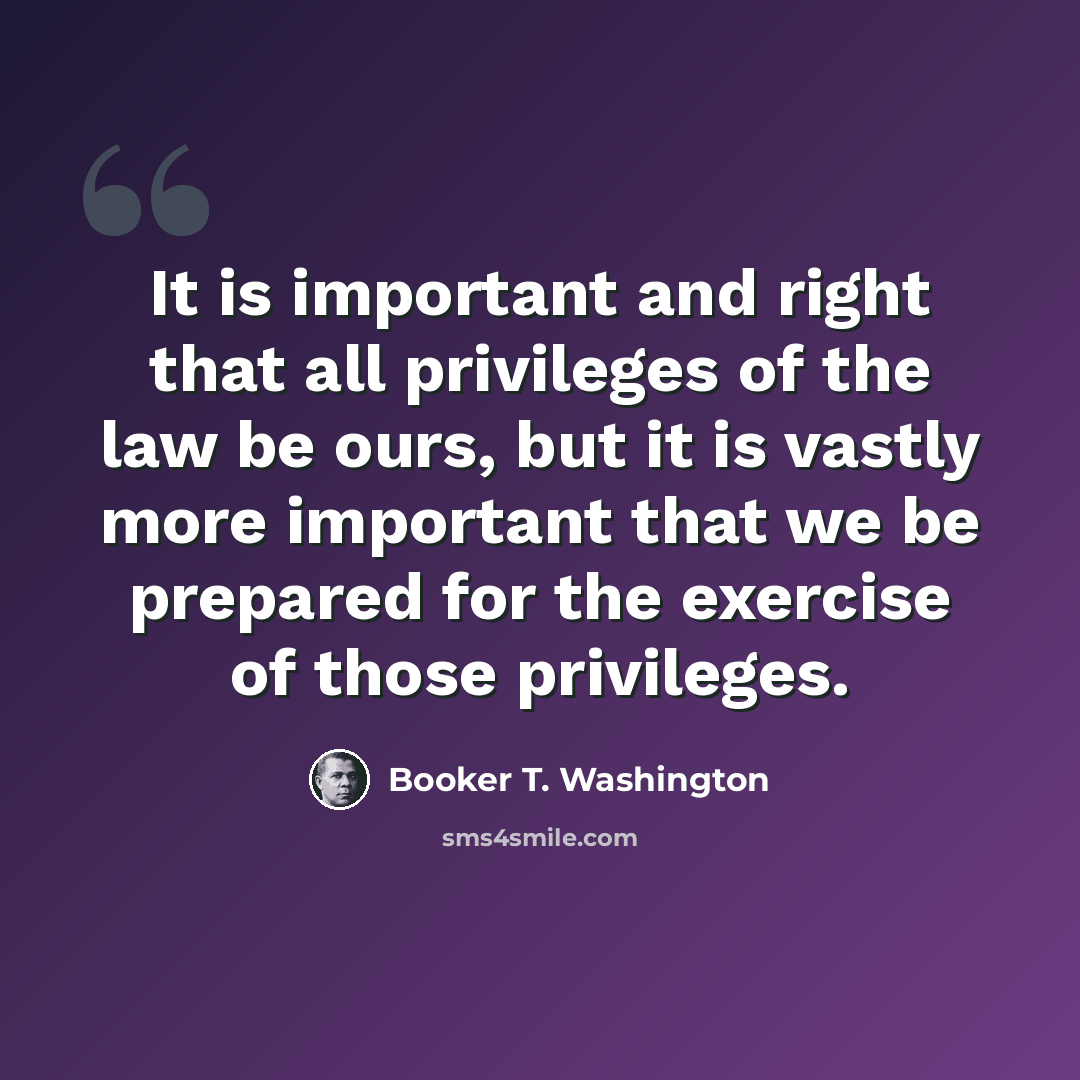 “It is important and right that all privileges of the law be ours, but it is vastly more important that we be prepared for the exercise of those privileges.” quote by Booker T. Washington