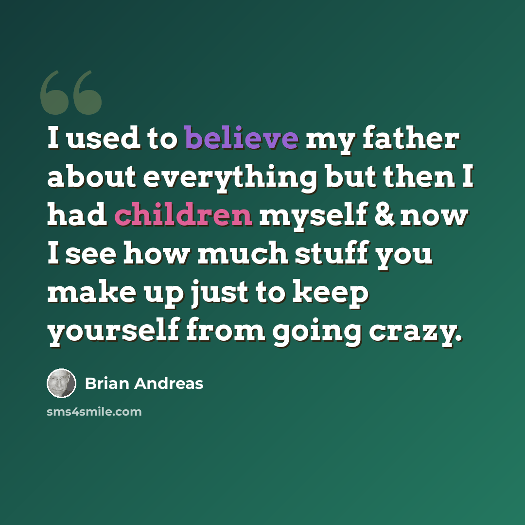“I used to believe my father about everything but then I had children myself & now I see how much stuff you make up just to keep yourself from going crazy.” quote by Brian Andreas