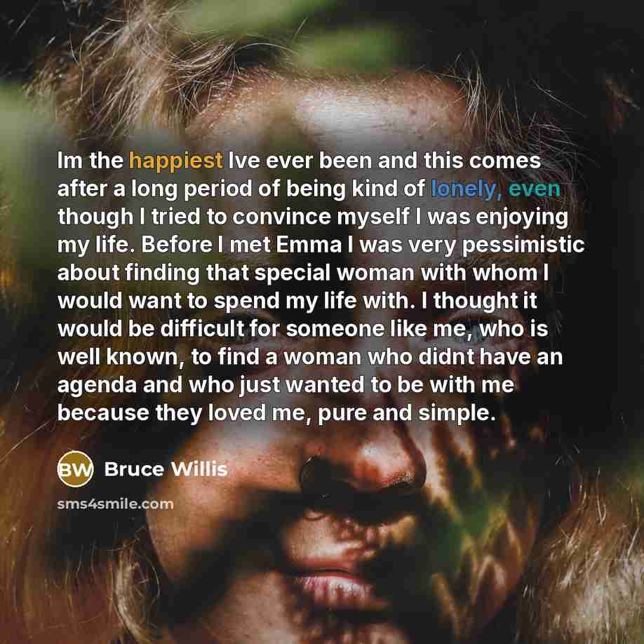 “Im the happiest Ive ever been and this comes after a long period of being kind of lonely, even though I tried to convince myself I was enjoying my life. Before I met Emma I was very pessimistic about finding that special woman with whom I would want to spend my life with. I thought it would be…” quote by Bruce Willis