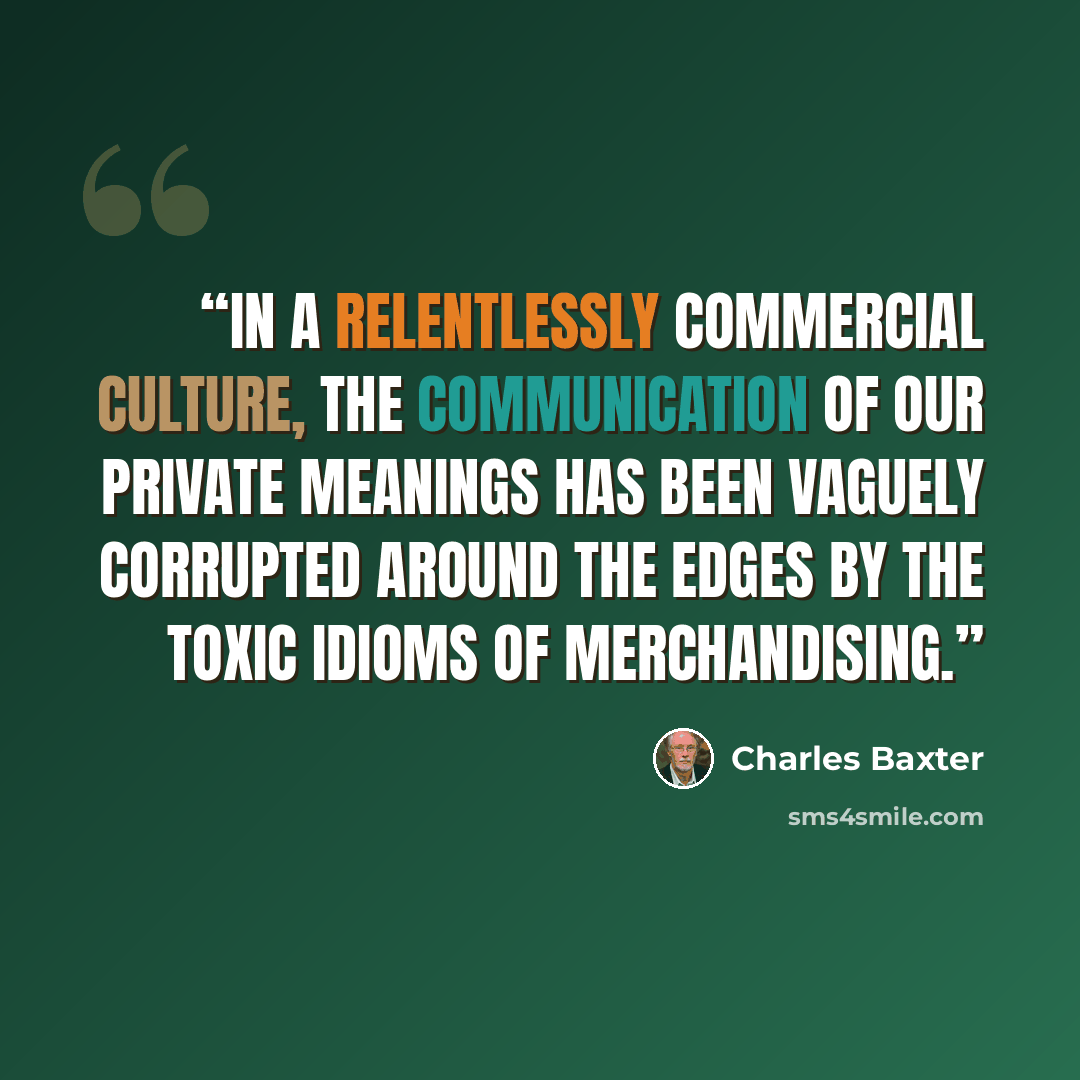 “In a relentlessly commercial culture, the communication of our private meanings has been vaguely corrupted around the edges by the toxic idioms of merchandising.” quote by Charles Baxter