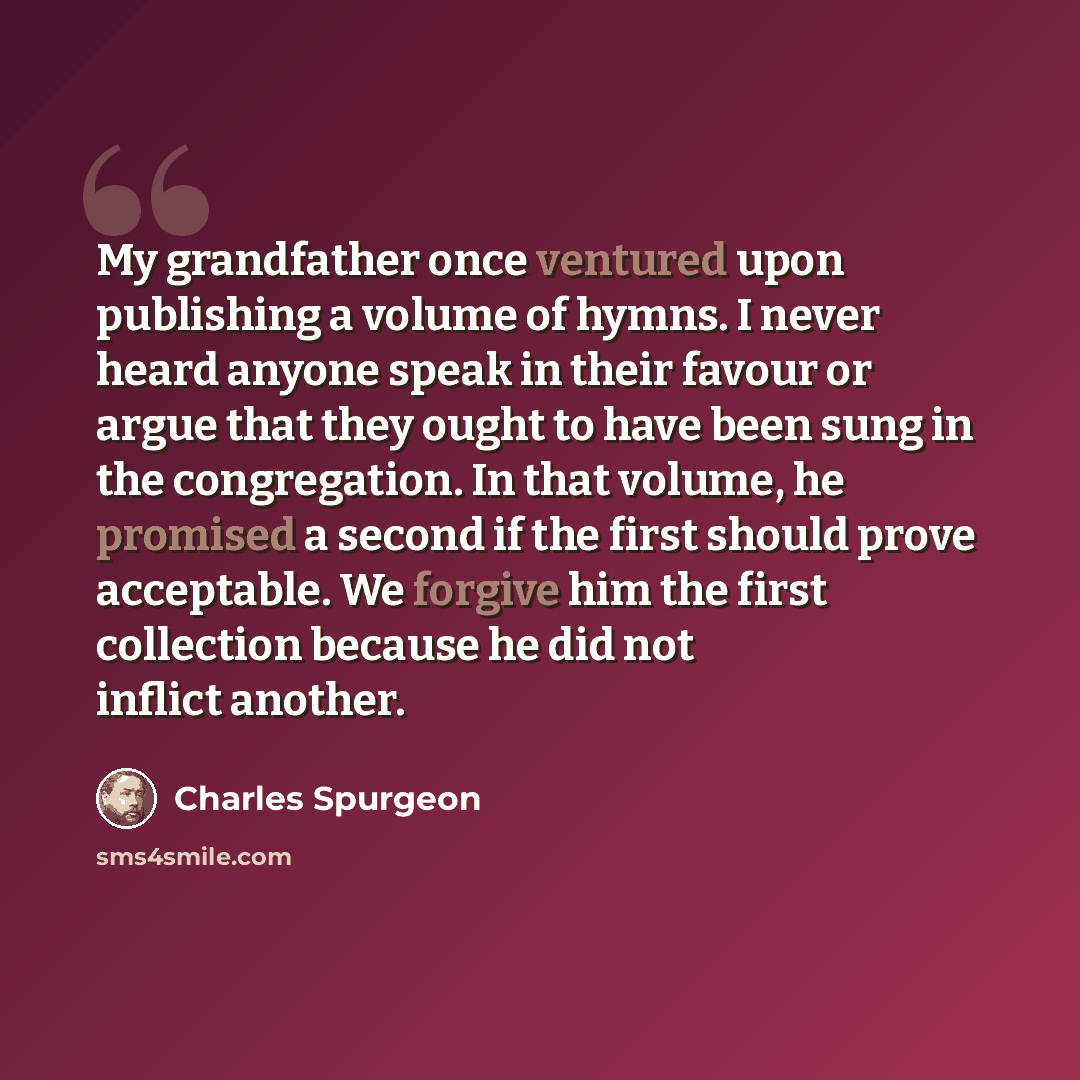 “My grandfather once ventured upon publishing a volume of hymns. I never heard anyone speak in their favour or argue that they ought to have been sung in the congregation. In that volume, he promised a second if the first should prove acceptable. We forgive him the first collection because he did…” quote by Charles Spurgeon