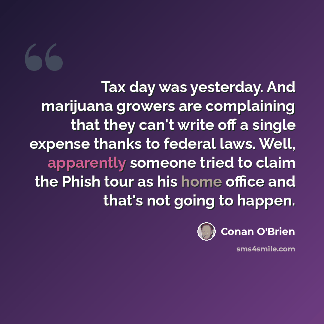 “Tax day was yesterday. And marijuana growers are complaining that they can't write off a single expense thanks to federal laws. Well, apparently someone tried to claim the Phish tour as his home office and that's not going to happen.” quote by Conan O'Brien