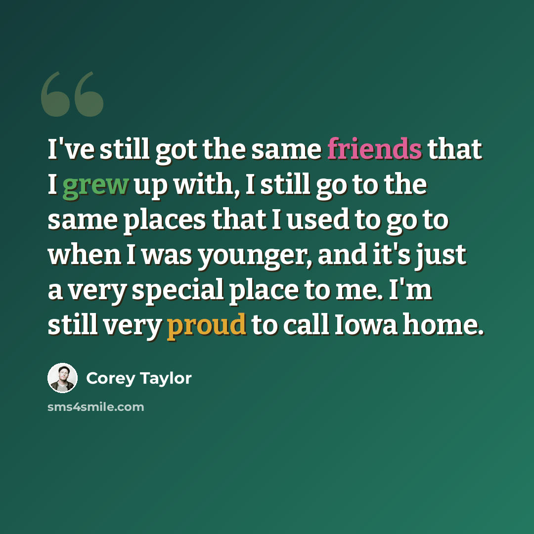“I've still got the same friends that I grew up with, I still go to the same places that I used to go to when I was younger, and it's just a very special place to me. I'm still very proud to call Iowa home.” quote by Corey Taylor