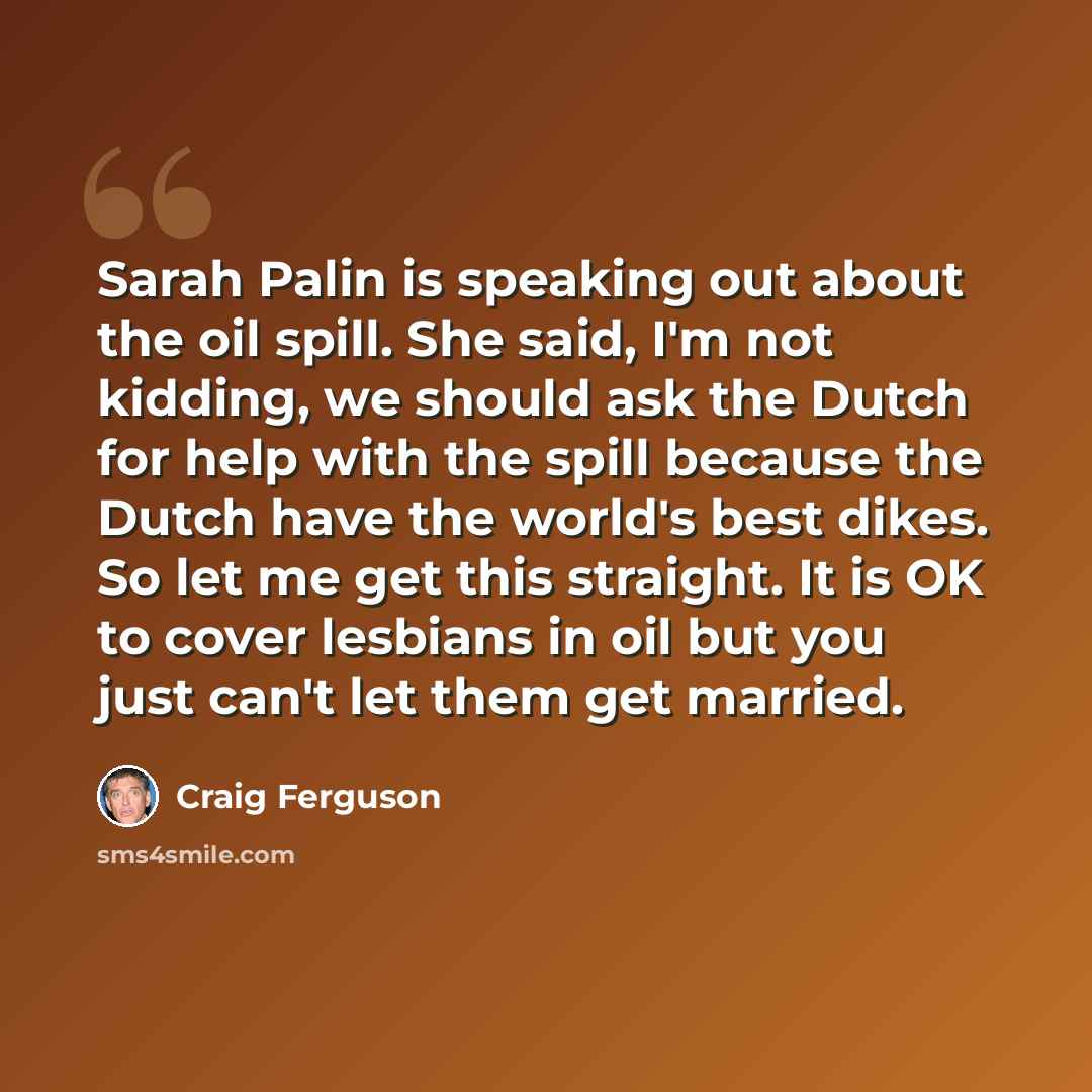 “Sarah Palin is speaking out about the oil spill. She said, I'm not kidding, we should ask the Dutch for help with the spill because the Dutch have the world's best dikes. So let me get this straight. It is OK to cover lesbians in oil but you just can't let them get married.” quote by Craig Ferguson