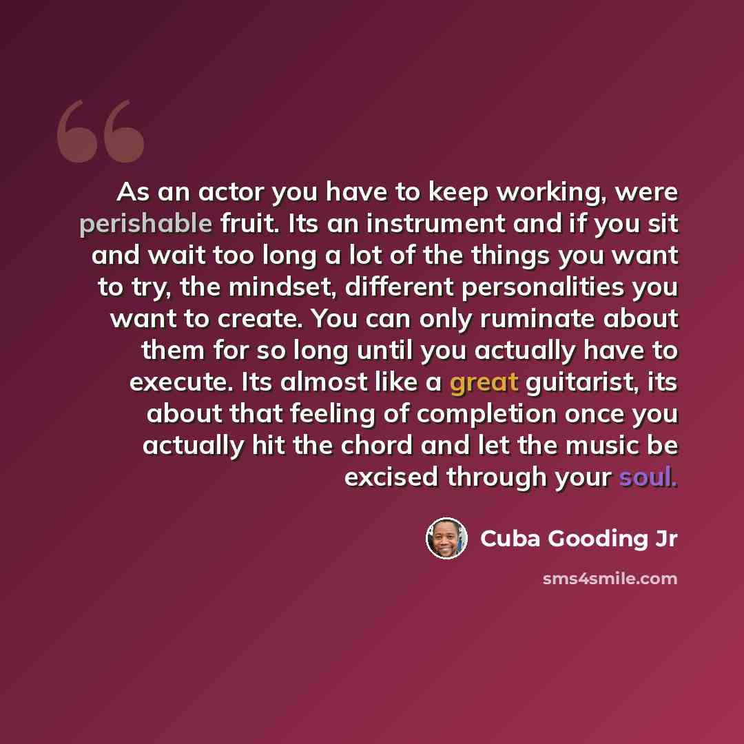 “As an actor you have to keep working, were perishable fruit. Its an instrument and if you sit and wait too long a lot of the things you want to try, the mindset, different personalities you want to create. You can only ruminate about them for so long until you actually have to execute. Its almost…” quote by Cuba Gooding Jr
