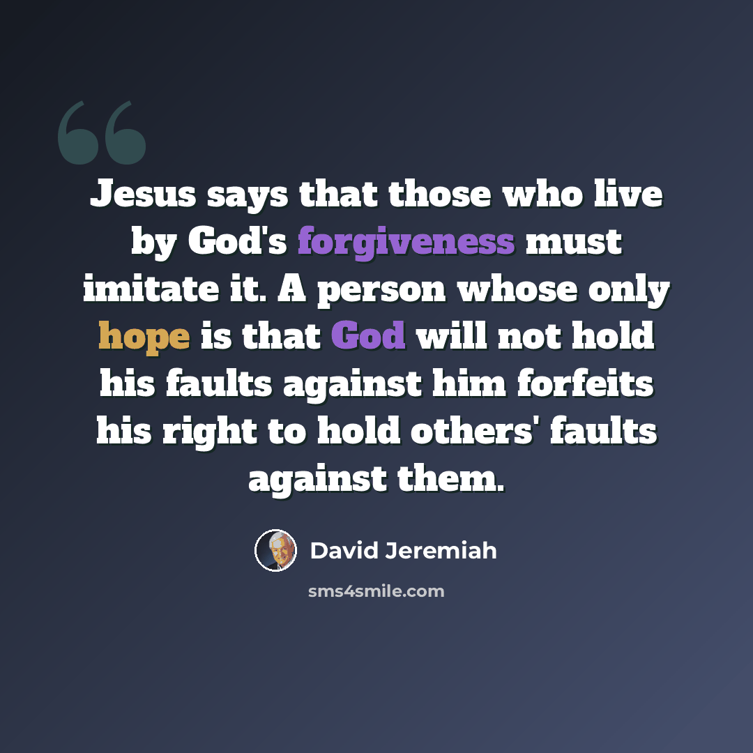 “Jesus says that those who live by God's forgiveness must imitate it. A person whose only hope is that God will not hold his faults against him forfeits his right to hold others' faults against them.” quote by David Jeremiah