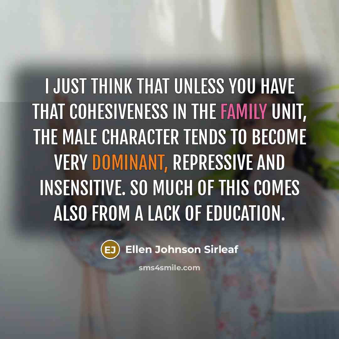 “I just think that unless you have that cohesiveness in the family unit, the male character tends to become very dominant, repressive and insensitive. So much of this comes also from a lack of education.” quote by Ellen Johnson Sirleaf