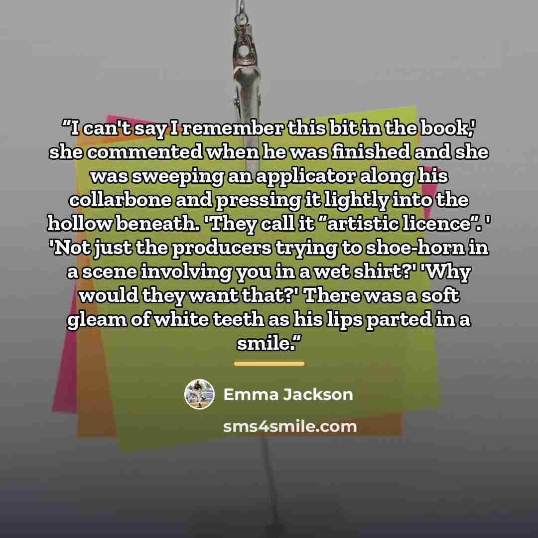 “I can't say I remember this bit in the book,' she commented when he was finished and she was sweeping an applicator along his collarbone and pressing it lightly into the hollow beneath. 'They call it “artistic licence”. ' 'Not just the producers trying to shoe-horn in a scene involving you in a…” quote by Emma Jackson