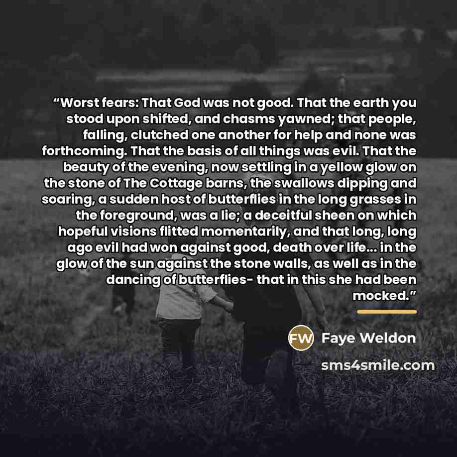 “Worst fears: That God was not good. That the earth you stood upon shifted, and chasms yawned; that people, falling, clutched one another for help and none was forthcoming. That the basis of all things was evil. That the beauty of the evening, now settling in a yellow glow on the stone of The…” quote by faye weldon