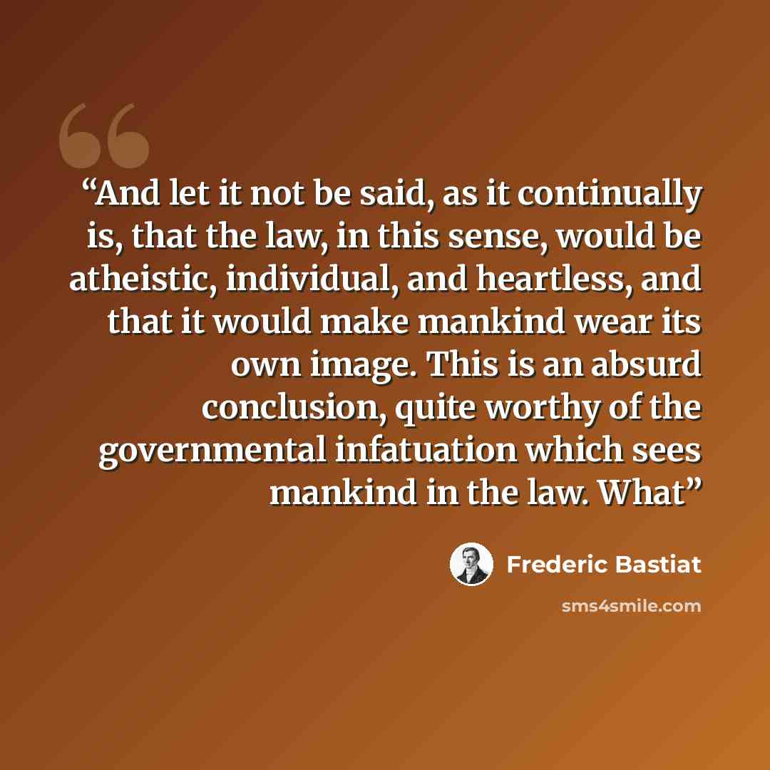 “And let it not be said, as it continually is, that the law, in this sense, would be atheistic, individual, and heartless, and that it would make mankind wear its own image. This is an absurd conclusion, quite worthy of the governmental infatuation which sees mankind in the law. What” quote by Frédéric Bastiat