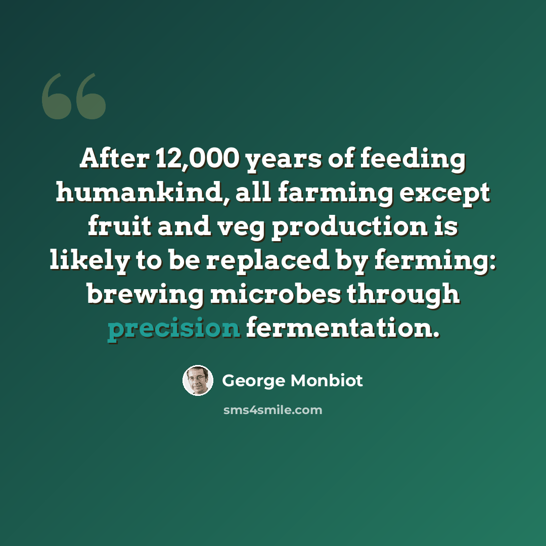 “After 12,000 years of feeding humankind, all farming except fruit and veg production is likely to be replaced by ferming: brewing microbes through precision fermentation.” quote by George Monbiot