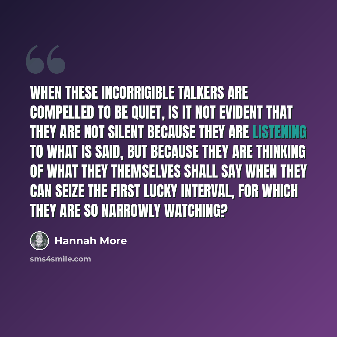 “when these incorrigible talkers are compelled to be quiet, is it not evident that they are not silent because they are listening to what is said, but because they are thinking of what they themselves shall say when they can seize the first lucky interval, for which they are so narrowly watching?” quote by Hannah More