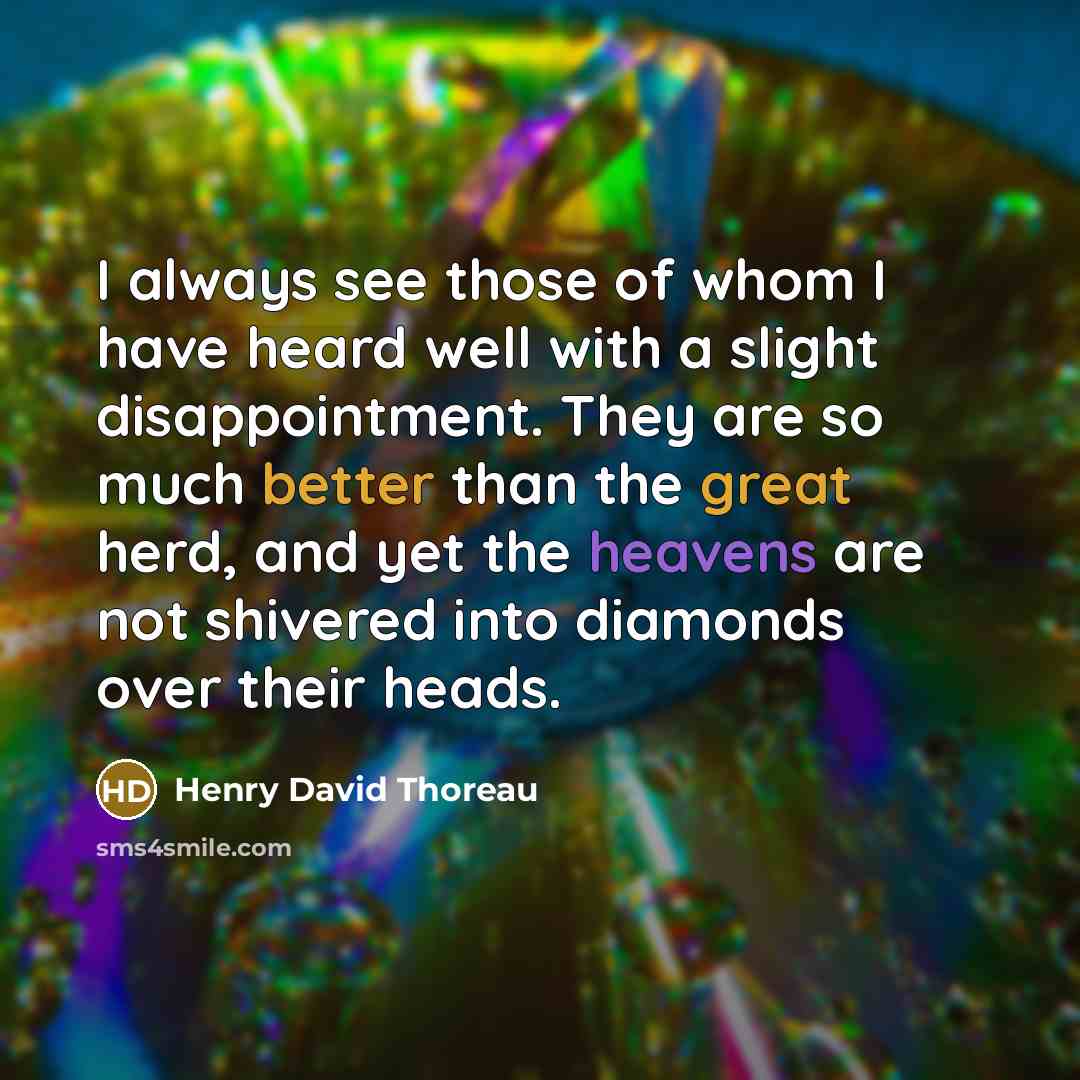 “I always see those of whom I have heard well with a slight disappointment. They are so much better than the great herd, and yet the heavens are not shivered into diamonds over their heads.” quote by Henry David Thoreau