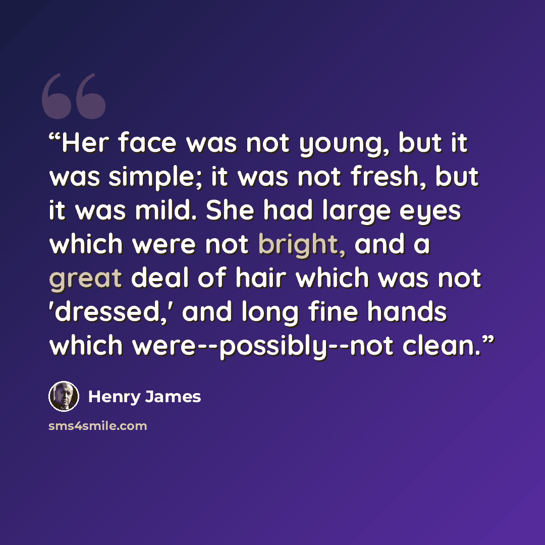 “Her face was not young, but it was simple; it was not fresh, but it was mild. She had large eyes which were not bright, and a great deal of hair which was not 'dressed,' and long fine hands which were--possibly--not clean.” quote by Henry James