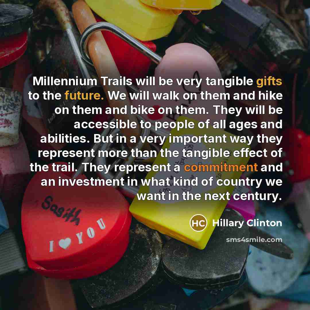 “Millennium Trails will be very tangible gifts to the future. We will walk on them and hike on them and bike on them. They will be accessible to people of all ages and abilities. But in a very important way they represent more than the tangible effect of the trail. They represent a commitment and…” quote by Hillary Clinton