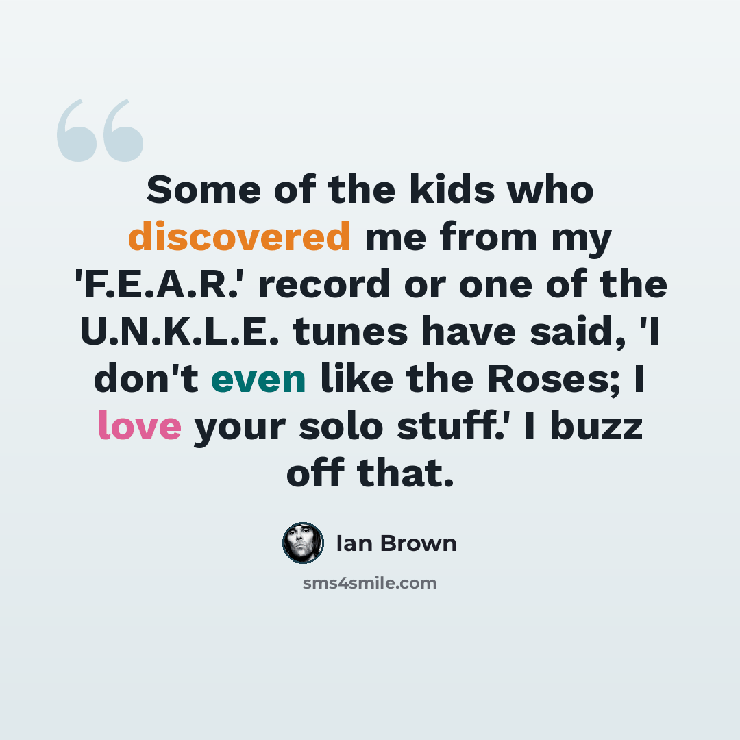 “Some of the kids who discovered me from my 'F.E.A.R.' record or one of the U.N.K.L.E. tunes have said, 'I don't even like the Roses; I love your solo stuff.' I buzz off that.” quote by Ian Brown