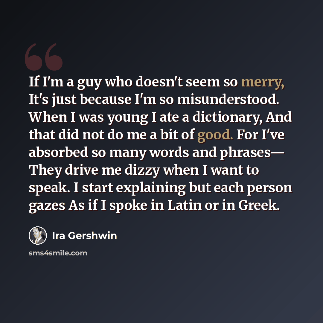 “If I'm a guy who doesn't seem so merry, It's just because I'm so misunderstood. When I was young I ate a dictionary, And that did not do me a bit of good. For I've absorbed so many words and phrases— They drive me dizzy when I want to speak. I start explaining but each person gazes As if I spoke…” quote by Ira Gershwin