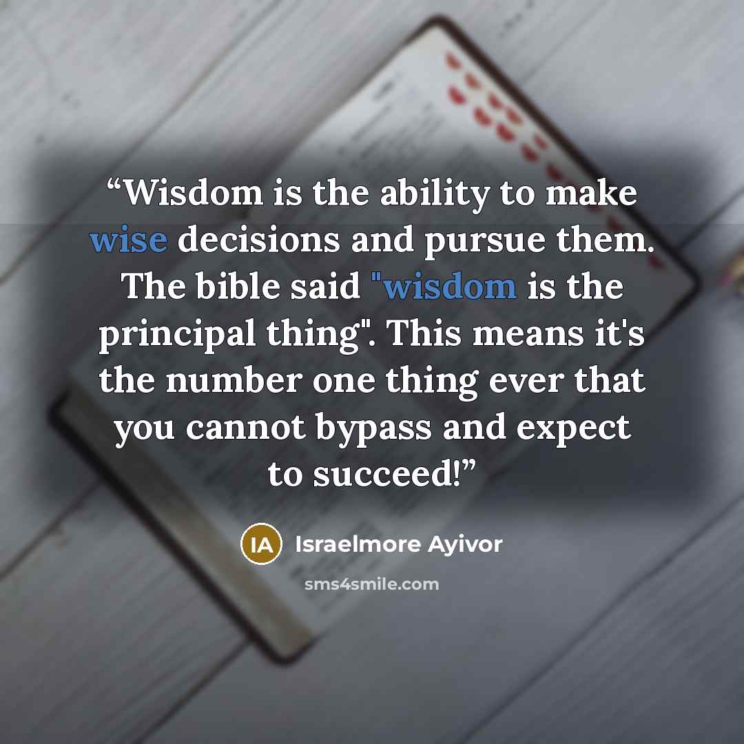 “Wisdom is the ability to make wise decisions and pursue them. The bible said "wisdom is the principal thing". This means it's the number one thing ever that you cannot bypass and expect to succeed!” quote by Israelmore Ayivor