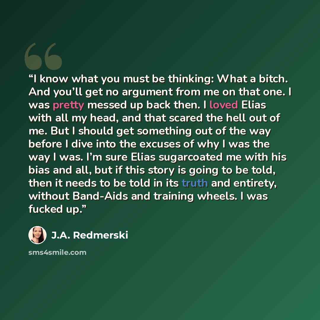 “I know what you must be thinking: What a bitch. And you’ll get no argument from me on that one. I was pretty messed up back then. I loved Elias with all my head, and that scared the hell out of me. But I should get something out of the way before I dive into the excuses of why I was the way I was…” quote by J.A. Redmerski