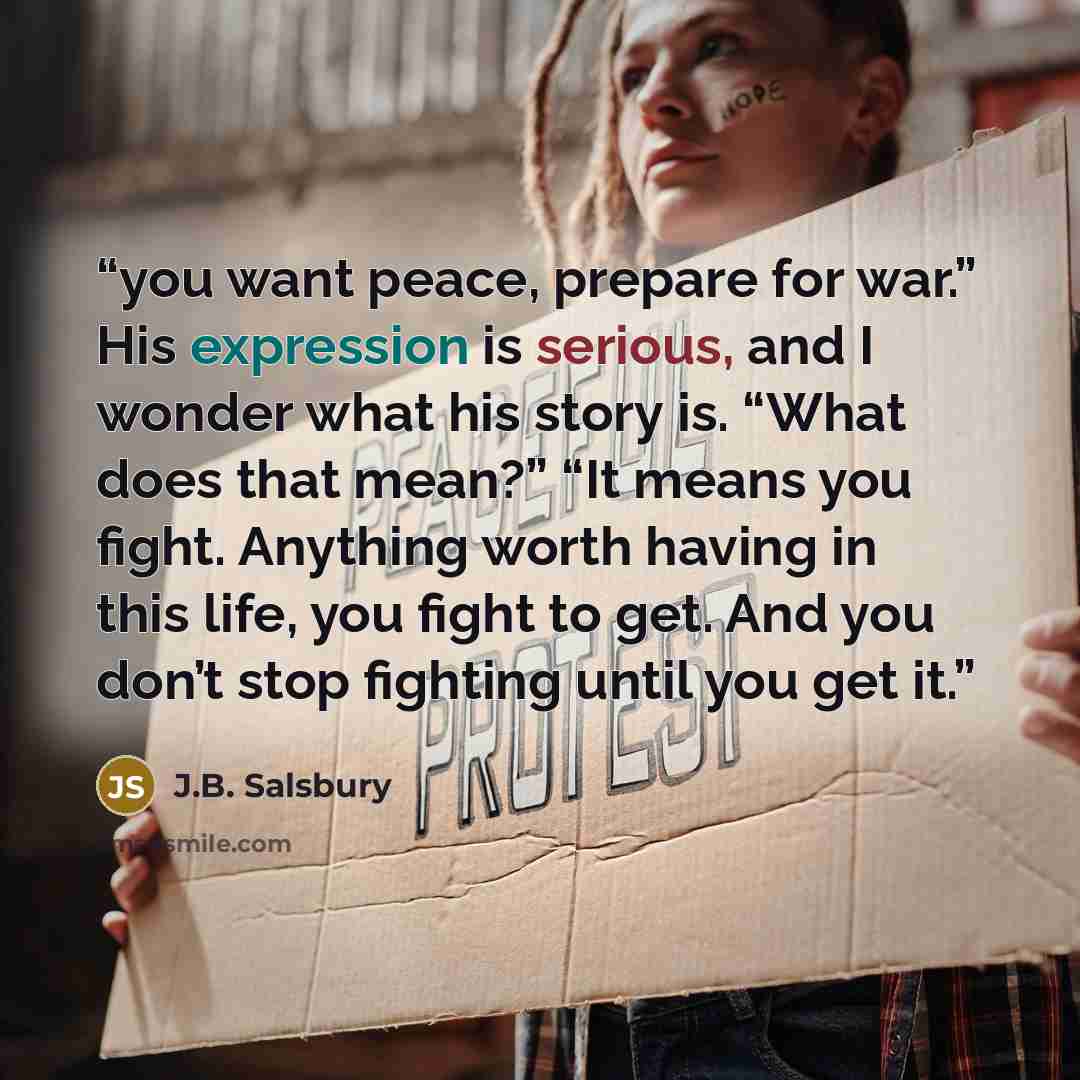 “you want peace, prepare for war.” His expression is serious, and I wonder what his story is. “What does that mean?” “It means you fight. Anything worth having in this life, you fight to get. And you don’t stop fighting until you get it.” quote by J.B. Salsbury