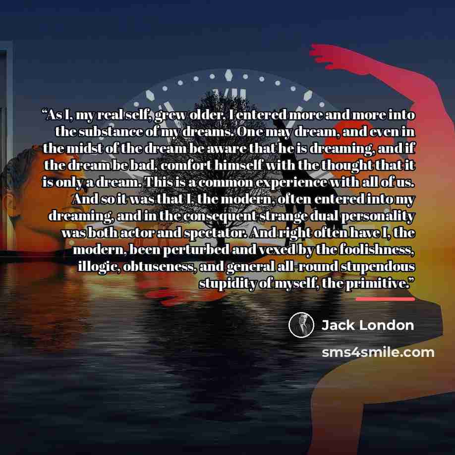 “As I, my real self, grew older, I entered more and more into the substance of my dreams. One may dream, and even in the midst of the dream be aware that he is dreaming, and if the dream be bad, comfort himself with the thought that it is only a dream. This is a common experience with all of us…” quote by Jack London