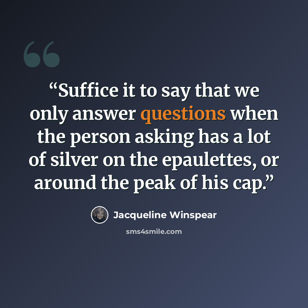 “Suffice it to say that we only answer questions when the person asking has a lot of silver on the epaulettes, or around the peak of his cap.” quote by Jacqueline Winspear