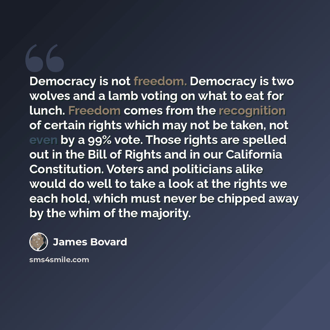 “Democracy is not freedom. Democracy is two wolves and a lamb voting on what to eat for lunch. Freedom comes from the recognition of certain rights which may not be taken, not even by a 99% vote. Those rights are spelled out in the Bill of Rights and in our California Constitution. Voters and…” quote by James Bovard