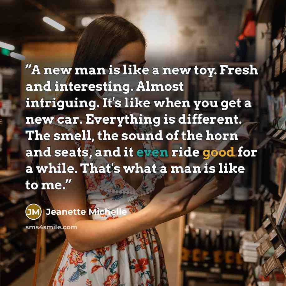 “A new man is like a new toy. Fresh and interesting. Almost intriguing. It's like when you get a new car. Everything is different. The smell, the sound of the horn and seats, and it even ride good for a while. That's what a man is like to me.” quote by Jeanette Michelle