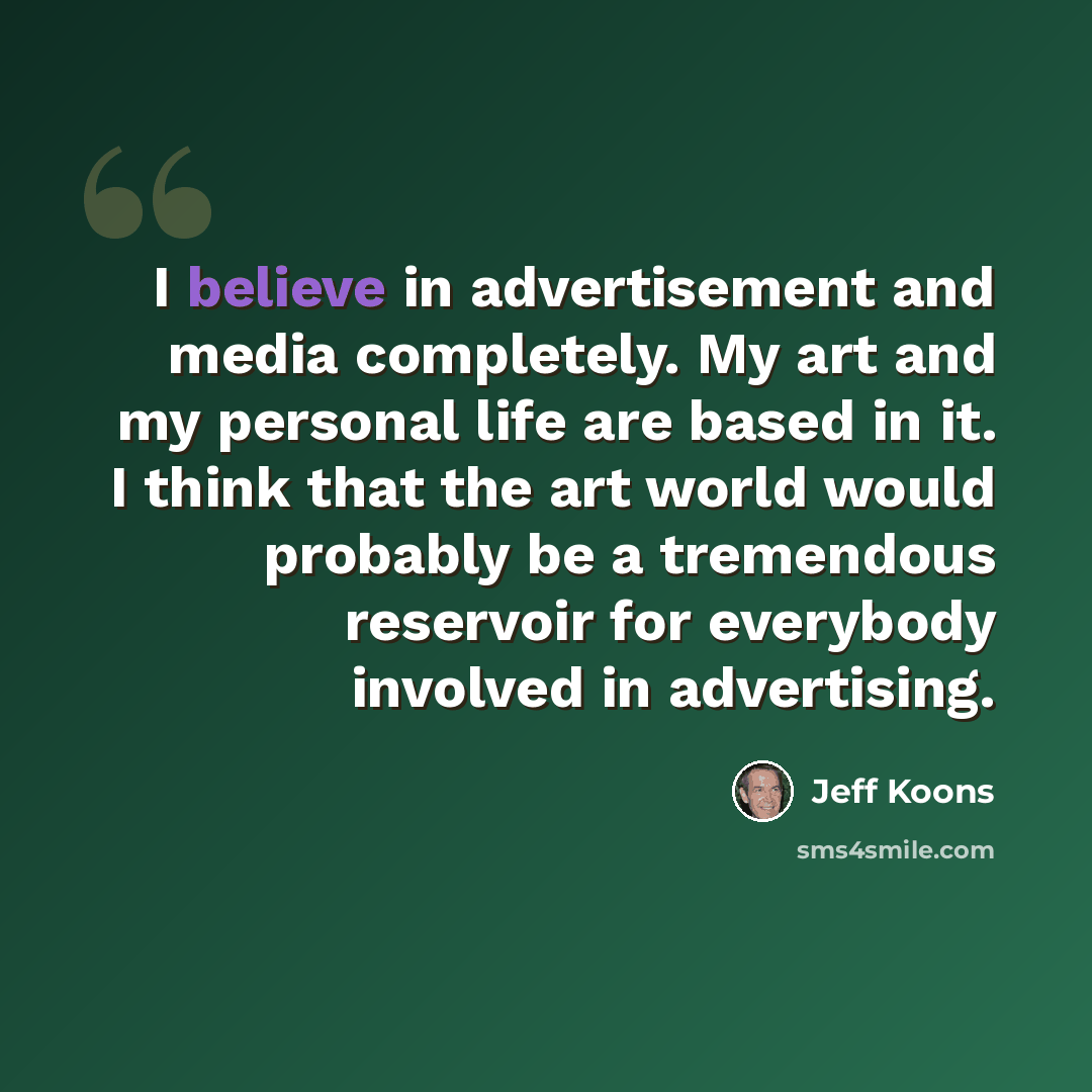 “I believe in advertisement and media completely. My art and my personal life are based in it. I think that the art world would probably be a tremendous reservoir for everybody involved in advertising.” quote by Jeff Koons