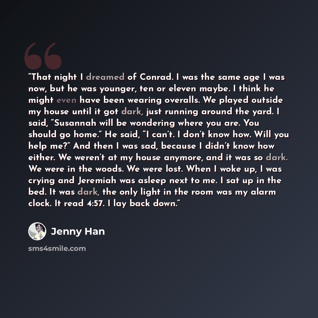 “That night I dreamed of Conrad. I was the same age I was now, but he was younger, ten or eleven maybe. I think he might even have been wearing overalls. We played outside my house until it got dark, just running around the yard. I said, “Susannah will be wondering where you are. You should go…” quote by Jenny Han